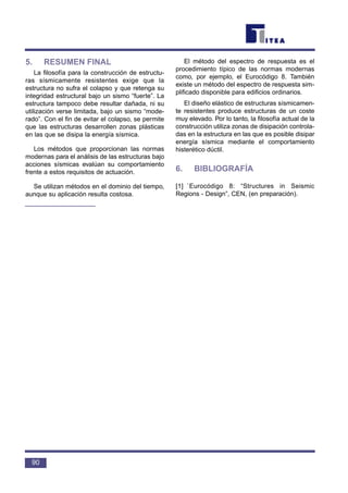 5. RESUMEN FINAL
La filosofía para la construcción de estructu-
ras sísmicamente resistentes exige que la
estructura no sufra el colapso y que retenga su
integridad estructural bajo un sismo “fuerte”. La
estructura tampoco debe resultar dañada, ni su
utilización verse limitada, bajo un sismo “mode-
rado”. Con el fin de evitar el colapso, se permite
que las estructuras desarrollen zonas plásticas
en las que se disipa la energía sísmica.
Los métodos que proporcionan las normas
modernas para el análisis de las estructuras bajo
acciones sísmicas evalúan su comportamiento
frente a estos requisitos de actuación.
Se utilizan métodos en el dominio del tiempo,
aunque su aplicación resulta costosa.
El método del espectro de respuesta es el
procedimiento típico de las normas modernas
como, por ejemplo, el Eurocódigo 8. También
existe un método del espectro de respuesta sim-
plificado disponible para edificios ordinarios.
El diseño elástico de estructuras sísmicamen-
te resistentes produce estructuras de un coste
muy elevado. Por lo tanto, la filosofía actual de la
construcción utiliza zonas de disipación controla-
das en la estructura en las que es posible disipar
energía sísmica mediante el comportamiento
histerético dúctil.
6. BIBLIOGRAFÍA
[1] `Eurocódigo 8: “Structures in Seismic
Regions - Design”, CEN, (en preparación).
90
 