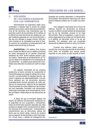 2. DISCUSIÓN
DE LOS DAÑOS CAUSADOS
POR LOS TERREMOTOS
Normalmente los ingenieros están acos-
tumbrados a diseñar bajo la acción de cargas
estáticas que actúan sobre estructuras elásticas.
Una de las lecciones más importantes que se
aprende a partir de los estudios de los daños es
la diferencia entre las formas de colapso por car-
gas estáticas aplicadas en una única dirección y
las que son debidas a cargas cíclicas. Otra lec-
ción consiste en la necesidad que tiene el dise-
ño sísmico de considerar el comportamiento del
sistema estructural tras la fluencia.
DIAPOSITIVA 1 El edificio Pino Suárez
de la Ciudad de México era un edificio porticado
de acero estructural de 21 plantas construido
alrededor de 1978. Sufrió colapso parcial y gra-
ves daños. Obsérvese el arriostramiento en “K”
que se basa en la resistencia a la compresión de
los elementos - un sistema que carece de la duc-
tilidad para absorber los daños sin sufrir el colap-
so.
Un aspecto importante de los estudios
posteriores al sismo consiste en comprender el
importante papel que juega la calidad de la cons-
trucción. Los terremotos no respetan teorías, cál-
culos ni repartos de responsabilidades. Los edi-
ficios dañados por los terremotos exponen
invariablemente muchos ejemplos de mala cali-
dad en la construcción. Algunos de los ejemplos
más frecuentes de mala calidad son las armadu-
ras mal colocadas, hormigón mal compactado,
enlechado incompleto de la mampostería y torni-
llos que faltan o están flojos en las estructuras de
acero.
A pesar de que el principal objetivo del
diseño de edificios sísmicamente resistentes es
la seguridad de sus ocupantes y transeúntes,
todos los terremotos exponen ejemplos de vidas
puestas en peligro como consecuencia de defec-
tos menores en la construcción - mampostería o
revestimientos que se derrumban, placas del
techo que se vienen abajo, marcos de ventana
que se separan de las paredes y caen hacia den-
tro o hacia fuera y salidas de emergencia blo-
queadas por puertas atascadas y mampostería
derrumbada. Normalmente estos tipos de rotura
podrían haberse evitado con un coste muy redu-
cido.
Una categoría importante de la rotura de
edificios durante los terremotos se produce
cuando el edificio resulta dañado de tal gravedad
que ha de ser demolido, aunque no se haya
derrumbado. Para el propietario y para la com-
pañía aseguradora los costes son similares tanto
si el edificio se derrumba como si ha de ser
demolido. Sin embargo, para sus ocupantes
representa la diferencia entre la vida y la muerte.
Cuando dos edificios están juntos, o
cuando hay una junta que permite el movimiento
entre ellos, es probable que ambas partes
impacten la una contra la otra durante el terre-
5
DISCUSIÓN DE LOS DAÑOS…
Diapositiva 1
 