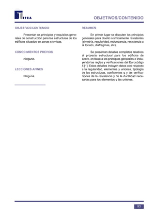 93
OBJETIVOS/CONTENIDO
OBJETIVOS/CONTENIDO
Presentar los principios y requisitos gene-
rales de construcción para las estructuras de los
edificios situados en zonas sísmicas.
CONOCIMIENTOS PREVIOS
Ninguno.
LECCIONES AFINES
Ninguna.
RESUMEN
En primer lugar se discuten los principios
generales para diseño sísmicamente resistentes
(simetría, regularidad, redundancia, resistencia a
la torsión, diafragmas, etc).
Se presentan detalles completos relativos
al proyecto estructural para los edificios de
acero, en base a los principios generales e inclu-
yendo las reglas y verificaciones del Eurocódigo
8 [1]. Estos detalles incluyen datos con respecto
a la regularidad, elementos y uniones, tipología
de las estructuras, coeficientes q y las verifica-
ciones de la resistencia y de la ductilidad nece-
sarias para los elementos y las uniones.
 