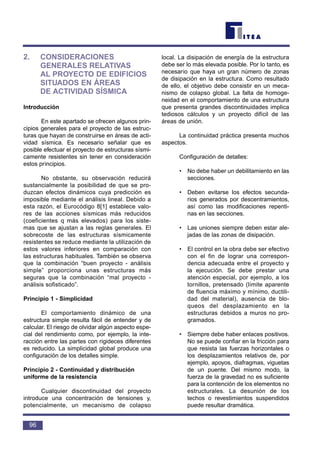 2. CONSIDERACIONES
GENERALES RELATIVAS
AL PROYECTO DE EDIFICIOS
SITUADOS EN ÁREAS
DE ACTIVIDAD SÍSMICA
Introducción
En este apartado se ofrecen algunos prin-
cipios generales para el proyecto de las estruc-
turas que hayan de construirse en áreas de acti-
vidad sísmica. Es necesario señalar que es
posible efectuar el proyecto de estructuras sísmi-
camente resistentes sin tener en consideración
estos principios.
No obstante, su observación reducirá
sustancialmente la posibilidad de que se pro-
duzcan efectos dinámicos cuya predicción es
imposible mediante el análisis lineal. Debido a
esta razón, el Eurocódigo 8[1] establece valo-
res de las acciones sísmicas más reducidos
(coeficientes q más elevados) para los siste-
mas que se ajustan a las reglas generales. El
sobrecoste de las estructuras sísmicamente
resistentes se reduce mediante la utilización de
estos valores inferiores en comparación con
las estructuras habituales. También se observa
que la combinación “buen proyecto - análisis
simple” proporciona unas estructuras más
seguras que la combinación “mal proyecto -
análisis sofisticado”.
Principio 1 - Simplicidad
El comportamiento dinámico de una
estructura simple resulta fácil de entender y de
calcular. El riesgo de olvidar algún aspecto espe-
cial del rendimiento como, por ejemplo, la inte-
racción entre las partes con rigideces diferentes
es reducido. La simplicidad global produce una
configuración de los detalles simple.
Principio 2 - Continuidad y distribución
uniforme de la resistencia
Cualquier discontinuidad del proyecto
introduce una concentración de tensiones y,
potencialmente, un mecanismo de colapso
local. La disipación de energía de la estructura
debe ser lo más elevada posible. Por lo tanto, es
necesario que haya un gran número de zonas
de disipación en la estructura. Como resultado
de ello, el objetivo debe consistir en un meca-
nismo de colapso global. La falta de homoge-
neidad en el comportamiento de una estructura
que presenta grandes discontinuidades implica
tediosos cálculos y un proyecto difícil de las
áreas de unión.
La continuidad práctica presenta muchos
aspectos.
Configuración de detalles:
• No debe haber un debilitamiento en las
secciones.
• Deben evitarse los efectos secunda-
rios generados por descentramientos,
así como las modificaciones repenti-
nas en las secciones.
• Las uniones siempre deben estar ale-
jadas de las zonas de disipación.
• El control en la obra debe ser efectivo
con el fin de lograr una correspon-
dencia adecuada entre el proyecto y
la ejecución. Se debe prestar una
atención especial, por ejemplo, a los
tornillos, pretensado (límite aparente
de fluencia máximo y mínimo, ductili-
dad del material), ausencia de blo-
queos del desplazamiento en la
estructuras debidos a muros no pro-
gramados.
• Siempre debe haber enlaces positivos.
No se puede confiar en la fricción para
que resista las fuerzas horizontales o
los desplazamientos relativos de, por
ejemplo, apoyos, diafragmas, viguetas
de un puente. Del mismo modo, la
fuerza de la gravedad no es suficiente
para la contención de los elementos no
estructurales. La desunión de los
techos o revestimientos suspendidos
puede resultar dramática.
96
 