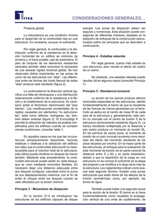 Proyecto global:
La redundancia es una condición mínima
para el desarrollo de la continuidad real en una
estructura. Es necesaria, aunque no suficiente.
Por regla general, la continuidad y la dis-
tribución uniforme de la resistencia en la direc-
ción horizontal de un edificio es sinónimo de
simetría y, si fuera posible, casi de axisimetría. El
plan de conjunto de los elementos resistentes
verticales también debe reconocer la necesidad
de una elevada rigidez torsional global. Se han
observado daños importantes en las zonas de
unión de las estructuras con "alas". Las diferen-
cias entre las formas del modo flexural de estas
"alas" produce este resultado (figura 2).
La continuidad en la dirección vertical sig-
nifica una falta de retranqueos y una distribución
relativamente uniforme de la resistencia a la fle-
xión y al cizallamiento de la estructura. Es nece-
sario evitar el fenómeno denominado del “piso
blando”. Las modificaciones accidentales de la
rigidez causadas por elementos “no estructura-
les”, tales como rellenos, mamparas, etc, tam-
bién deben evitarse (figura 2). El Eurocódigo 8
permite la utilización de métodos de análisis sim-
plificados para los edificios cuando se cumplen
ciertas condiciones, consultar tabla 1.
En aquellos casos en los que las circuns-
tancias (emplazamiento disponible, razones
estéticas o relativas a la utilización del edificio)
son tales que la continuidad estructural no resul-
ta posible para el volumen total de la estructura,
esta última puede dividirse en bloques de menor
tamaño. Mediante este procedimiento, la conti-
nuidad estructural puede existir en cada bloque,
que se unen mediante recorridos flexibles. Es
necesario dejar una distancia adecuada entre
dos bloques contiguos, calculada como la suma
de sus desplazamientos máximos, con el fin de
evitar el choque entre los bloques cuando se
vean afectados por la acción sísmica.
Principio 3 - Mecanismo de disipación
En la lección 21.4 se introdujeron las
estructuras de los edificios capaces de disipar
energía. Las zonas de disipación deben ser
seguras y numerosas. Esta situación puede con-
seguirse de diferentes maneras, basadas en la
adopción de enfoques de la construcción estruc-
turados sobre los principios que se describen a
continuación.
Principio 4 - Esbeltez reducida
Por regla general, cuanto más esbelta es
una estructura, peor resulta el efecto de vuelco
de un sismo.
No obstante, una esbeltez elevada puede
resultar útil en algunos casos (consultar Principio
7).
Principio 5 - Resistencia torsional
La acción de los sismos produce efectos
torsionales especiales en las estructuras, debido
fundamentalmente al hecho de que la resultante
de las fuerzas de inercia generadas por el terre-
moto se aplica en el centro de masa M de cada
piso de la estructura y, generalmente, este cen-
tro no coincide con el centro de torsión S de la
estructura sísmicamente resistente (figura 3). La
fuerza resultante multiplicada por la distancia a
ese centro produce un momento de torsión Mt.
En los pórticos de varios pisos, el momento de
torsión de un piso concreto aumenta como resul-
tado del efecto del momento resultante de los
pisos situados por encima. En la mayor parte de
las estructuras, el enfoque para la evaluación de
este momento de torsión es en parte racional (la
distancia entre S y M) y en parte estadístico,
debido a que la repartición de la carga en una
estructura no se conoce lo suficiente en la etapa
del proyecto y se modifica a lo largo de la vida de
la estructura. Los reglamentos indican como eva-
luar este segundo término. Existen unas pocas
estructuras que están libres de los efectos de la
torsión (aximétricas) como, por ejemplo, las
torres de agua.
También puede haber una segunda causa
para la acción de la torsión. El sismo en sí tiene
fundamentalmente como resultado la propaga-
ción vertical de una onda de cizallamiento, de
97
CONSIDERACIONES GENERALES…
 
