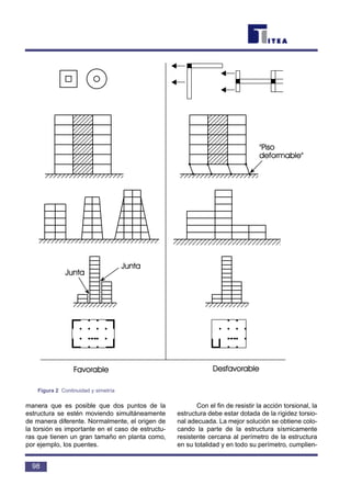manera que es posible que dos puntos de la
estructura se estén moviendo simultáneamente
de manera diferente. Normalmente, el origen de
la torsión es importante en el caso de estructu-
ras que tienen un gran tamaño en planta como,
por ejemplo, los puentes.
Con el fin de resistir la acción torsional, la
estructura debe estar dotada de la rigidez torsio-
nal adecuada. La mejor solución se obtiene colo-
cando la parte de la estructura sísmicamente
resistente cercana al perímetro de la estructura
en su totalidad y en todo su perímetro, cumplien-
98
Figura 2 Continuidad y simetría
 