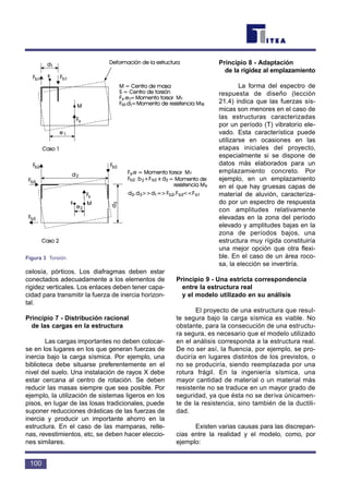 celosía, pórticos. Los diafragmas deben estar
conectados adecuadamente a los elementos de
rigidez verticales. Los enlaces deben tener capa-
cidad para transmitir la fuerza de inercia horizon-
tal.
Principio 7 - Distribución racional
de las cargas en la estructura
Las cargas importantes no deben colocar-
se en los lugares en los que generan fuerzas de
inercia bajo la carga sísmica. Por ejemplo, una
biblioteca debe situarse preferentemente en el
nivel del suelo. Una instalación de rayos X debe
estar cercana al centro de rotación. Se deben
reducir las masas siempre que sea posible. Por
ejemplo, la utilización de sistemas ligeros en los
pisos, en lugar de las losas tradicionales, puede
suponer reducciones drásticas de las fuerzas de
inercia y producir un importante ahorro en la
estructura. En el caso de las mamparas, relle-
nas, revestimientos, etc, se deben hacer eleccio-
nes similares.
Principio 8 - Adaptación
de la rigidez al emplazamiento
La forma del espectro de
respuesta de diseño (lección
21.4) indica que las fuerzas sís-
micas son menores en el caso de
las estructuras caracterizadas
por un período (T) vibratorio ele-
vado. Esta característica puede
utilizarse en ocasiones en las
etapas iniciales del proyecto,
especialmente si se dispone de
datos más elaborados para un
emplazamiento concreto. Por
ejemplo, en un emplazamiento
en el que hay gruesas capas de
material de aluvión, caracteriza-
do por un espectro de respuesta
con amplitudes relativamente
elevadas en la zona del período
elevado y amplitudes bajas en la
zona de períodos bajos, una
estructura muy rígida constituiría
una mejor opción que otra flexi-
ble. En el caso de un área roco-
sa, la elección se invertiría.
Principio 9 - Una estricta correspondencia
entre la estructura real
y el modelo utilizado en su análisis
El proyecto de una estructura que resul-
te segura bajo la carga sísmica es viable. No
obstante, para la consecución de una estructu-
ra segura, es necesario que el modelo utilizado
en el análisis corresponda a la estructura real.
De no ser así, la fluencia, por ejemplo, se pro-
duciría en lugares distintos de los previstos, o
no se produciría, siendo reemplazada por una
rotura frágil. En la ingeniería sísmica, una
mayor cantidad de material o un material más
resistente no se traduce en un mayor grado de
seguridad, ya que ésta no se deriva únicamen-
te de la resistencia, sino también de la ductili-
dad.
Existen varias causas para las discrepan-
cias entre la realidad y el modelo, como, por
ejemplo:
100
Figura 3 Torsión
 