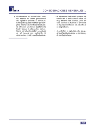 • los elementos no estructurales, como
los rellenos, no deben proporcionar
una rigidez no prevista a la estructura.
Esta rigidez puede modificar por com-
pleto el comportamiento de la estructu-
ra, introducir un elevado cizallamiento
local y causar el colapso. Los elemen-
tos no estructurales deben conectarse
de tal manera que realmente no
desempeñen ningún papel estructural.
• la distribución del límite aparente de
fluencia en la estructura no debe ser
muy diferente del asumido, pues en
caso contrario la fluencia se producirá
en lugares distintos de los previstos o
no se producirá.
• el control en el replanteo debe asegu-
rar que la estructura real se correspon-
de con la diseñada.
101
CONSIDERACIONES GENERALES…
 