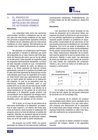 3. EL PROYECTO
DE LAS ESTRUCTURAS
METÁLICAS EN ÁREAS
DE ACTIVIDAD SÍSMICA
Materiales
Los materiales tales como las secciones
estructurales, tornillos y soldaduras que se utili-
zan para las estructuras metálicas en las regio-
nes proclives a experimentar episodios sísmicos
no difieren de los utilizados para las estructuras
metálicas en otros lugares. Normalmente se los
somete a las mismas verificaciones de calidad.
No obstante, el cumplimiento del Principio
9 del apartado 2 requiere la definición por parte
del proyectista de un valor máximo del límite apa-
rente de fluencia del acero que se ha de utilizar
en la estructura. Este requisito es específico para
los proyectos sísmicamente resistentes. La razón
de este requisito consiste en que, normalmente,
la entrega del material de acero se efectúa en
base a un límite aparente de fluencia mínimo
garantizado, aunque en la práctica es posible que
el valor del límite aparente de fluencia sea mucho
más elevado que el que se especificó en el pedi-
do. Este hecho hace que, generalmente, se apli-
que un cierto grado de cautela en la realización
del proyecto, lo cual no es perjudicial para las
estructuras metálicas normales, pero sí que
puede serlo en el caso de las estructuras metáli-
cas sísmicamente resistentes. Los efectos de la
sobre-resistencia en las partes de la estructura
destinadas a la disipación puede producir una
concentración de la disipación de energía sísmi-
ca en puntos en los que ni estaba prevista ni se
deseaba, como, por ejemplo, en las uniones.
Por lo tanto, en el caso de las partes de la
estructura destinadas a la disipación, se especi-
fica el valor superior y el inferior del límite apa-
rente de fluencia, tanto durante la realización del
proyecto como a la hora de efectuar el pedido del
material. Además, es necesario ejercer el control
suficiente mediante reglas de aplicación especí-
ficas con el fin de evitar la sobre-resistencia.
De acuerdo con el EN 10025, los aceros
generales se utilizan en las estructuras metálicas
sísmicamente resistentes. Preferiblemente, los
tornillos deben ser de alta resistencia, clases 8.8
y 10.9.
Secciones
Las secciones de acero situadas en las
zonas de disipación de la estructura deben ser
capaces de resistir la fluencia sin que se produz-
ca una pérdida significativa de resistencia. Este
requisito puede constituir un problema en aque-
llas partes comprimidas de las secciones en las
que puede producirse la abolladura en una etapa
temprana. Con el fin de evitar la abolladura, se
aplican restricciones a la razón anchura/espesor
de las partes comprimidas planas de las seccio-
nes. Estas restricciones dependen de la ductili-
dad máxima global de la que se quiera dotar a la
estructura. Debido a esta razón, las secciones
de acero se clasifican en tres clases de acuerdo
con tres niveles del coeficiente del comporta-
miento q, tal y como se indica en la tabla que se
muestra a continuación.
En la tabla 2 se ofrecen los valores límite
b/t para las tres clases de secciones anteriores
de acuerdo con el Eurocódigo 3[2].
Un aumento de la relación b/t produce
una ductilidad local inferior como resultado de la
aparición de la abolladura. A su vez, esta reduc-
ción produce una disminución de la capacidad
de la estructura para disipar energía, lo cual se
expresa finalmente mediante un valor más redu-
cido del coeficiente de comportamiento q.
Uniones
Las uniones no deben constituir el empla-
zamiento del colapso, debido a las siguientes
razones:
102
Coeficiente
Clase de sección
del comportamiento q
q < 6 A
q < 4 C
q < 2 C
 