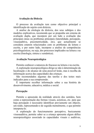 9
Avaliação da Dislexia
O processo da avaliação tem como objectivo principal a
identificação do sujeito com dislexia.
A analise da etiologia da dislexia, dos seus subtipos e dos
modelos explicativos, recomenda que se proponha um sistema de
avaliação dupla, que incorpore por um lado a avaliação das
principais áreas ou problemas principais (lateralidade, percepção,
visuoauditiva, psicomotricidade, etc), que actualmente se
considera estarem relacionados com os problemas da leitura e
escrita, e por outro lado, incorpore a analise de competências
psicolinguisticas, ou seja, dos processos implicados na leitura e na
escrita (fonologia, sintaxe e semântica).
Avaliação Neuropsicológica
Permite conhecer a natureza do fracasso na leitura e na escrita.
A exploração neuropsicológica dirige-se não à determinação da
localização e do alcance de uma possível lesão, mas à recolha da
informação acerca das capacidades das crianças.
São recomendados algumas das tarefas e dos testes mais
indicados para a sua compreensão.
É importante recolher informação sobre a sua história do
desenvolvimento, educativa, médica e social.
Percepção
Permite a apreensão da realidade através dos sentidos, bem
como a representação das formas visuais, acústicas, etc. para que
haja percepção é necessário identificar previamente um objecto,
um ruído, representando-o de seguida mentalmente, o que permite
interpreta-lo.
A exploração do funcionamento perceptivo, basicamente
visuoauditiva, permite saber se a criança apresenta algum défice
neuropsicológico associado às capacidades visuais e auditivas,
 