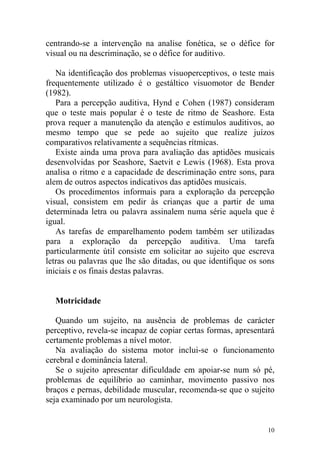 10
centrando-se a intervenção na analise fonética, se o défice for
visual ou na descriminação, se o défice for auditivo.
Na identificação dos problemas visuoperceptivos, o teste mais
frequentemente utilizado é o gestáltico visuomotor de Bender
(1982).
Para a percepção auditiva, Hynd e Cohen (1987) consideram
que o teste mais popular é o teste de ritmo de Seashore. Esta
prova requer a manutenção da atenção e estímulos auditivos, ao
mesmo tempo que se pede ao sujeito que realize juízos
comparativos relativamente a sequências rítmicas.
Existe ainda uma prova para avaliação das aptidões musicais
desenvolvidas por Seashore, Saetvit e Lewis (1968). Esta prova
analisa o ritmo e a capacidade de descriminação entre sons, para
alem de outros aspectos indicativos das aptidões musicais.
Os procedimentos informais para a exploração da percepção
visual, consistem em pedir às crianças que a partir de uma
determinada letra ou palavra assinalem numa série aquela que é
igual.
As tarefas de emparelhamento podem também ser utilizadas
para a exploração da percepção auditiva. Uma tarefa
particularmente útil consiste em solicitar ao sujeito que escreva
letras ou palavras que lhe são ditadas, ou que identifique os sons
iniciais e os finais destas palavras.
Motricidade
Quando um sujeito, na ausência de problemas de carácter
perceptivo, revela-se incapaz de copiar certas formas, apresentará
certamente problemas a nível motor.
Na avaliação do sistema motor inclui-se o funcionamento
cerebral e dominância lateral.
Se o sujeito apresentar dificuldade em apoiar-se num só pé,
problemas de equilíbrio ao caminhar, movimento passivo nos
braços e pernas, debilidade muscular, recomenda-se que o sujeito
seja examinado por um neurologista.
 