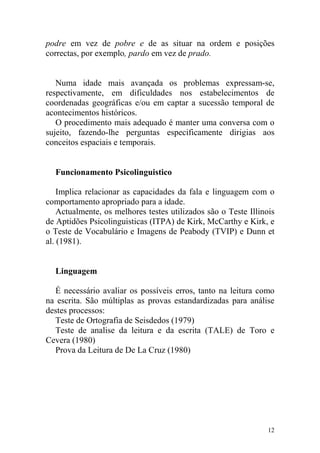 12
podre em vez de pobre e de as situar na ordem e posições
correctas, por exemplo, pardo em vez de prado.
Numa idade mais avançada os problemas expressam-se,
respectivamente, em dificuldades nos estabelecimentos de
coordenadas geográficas e/ou em captar a sucessão temporal de
acontecimentos históricos.
O procedimento mais adequado é manter uma conversa com o
sujeito, fazendo-lhe perguntas especificamente dirigias aos
conceitos espaciais e temporais.
Funcionamento Psicolinguistico
Implica relacionar as capacidades da fala e linguagem com o
comportamento apropriado para a idade.
Actualmente, os melhores testes utilizados são o Teste Illinois
de Aptidões Psicolinguisticas (ITPA) de Kirk, McCarthy e Kirk, e
o Teste de Vocabulário e Imagens de Peabody (TVIP) e Dunn et
al. (1981).
Linguagem
É necessário avaliar os possíveis erros, tanto na leitura como
na escrita. São múltiplas as provas estandardizadas para análise
destes processos:
Teste de Ortografia de Seisdedos (1979)
Teste de analise da leitura e da escrita (TALE) de Toro e
Cevera (1980)
Prova da Leitura de De La Cruz (1980)
 