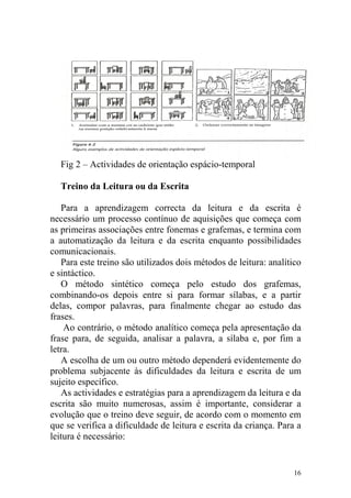 16
Fig 2 – Actividades de orientação espácio-temporal
Treino da Leitura ou da Escrita
Para a aprendizagem correcta da leitura e da escrita é
necessário um processo contínuo de aquisições que começa com
as primeiras associações entre fonemas e grafemas, e termina com
a automatização da leitura e da escrita enquanto possibilidades
comunicacionais.
Para este treino são utilizados dois métodos de leitura: analítico
e sintáctico.
O método sintético começa pelo estudo dos grafemas,
combinando-os depois entre si para formar sílabas, e a partir
delas, compor palavras, para finalmente chegar ao estudo das
frases.
Ao contrário, o método analítico começa pela apresentação da
frase para, de seguida, analisar a palavra, a sílaba e, por fim a
letra.
A escolha de um ou outro método dependerá evidentemente do
problema subjacente às dificuldades da leitura e escrita de um
sujeito específico.
As actividades e estratégias para a aprendizagem da leitura e da
escrita são muito numerosas, assim é importante, considerar a
evolução que o treino deve seguir, de acordo com o momento em
que se verifica a dificuldade de leitura e escrita da criança. Para a
leitura é necessário:
 