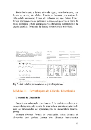 17
Reconhecimento e leitura de cada signo; reconhecimento, por
leitura e escrita, de sílabas directas e inversas, por ordem de
dificuldade crescente; leitura de palavras em que faltam letras;
leitura compreensiva de palavras; formação de palavras a partir de
letras isoladas; leitura compreensiva silenciosa; cumprimento de
ordens escritas; formação de frases; resumos orais e escritos.
Fig 3. Actividades para o domínio psicolinguistico
Módulo III – Perturbações do Cálculo: Discalculia
Conceito de Discalculia
Encontra-se sobretudo em crianças, é de carácter evolutivo ou
desenvolvimental, não resulta de uma lesão e associa-se sobretudo
com as dificuldades de aprendizagem da matemática (Garcia,
1995).
Existem diversas formas de Discalculia, tantas quantas as
alterações que podem ocorrer nos diversos instrumentos
 