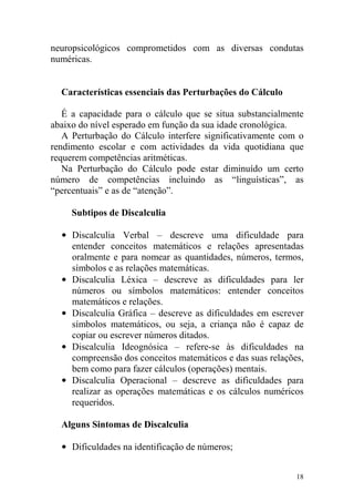18
neuropsicológicos comprometidos com as diversas condutas
numéricas.
Características essenciais das Perturbações do Cálculo
É a capacidade para o cálculo que se situa substancialmente
abaixo do nível esperado em função da sua idade cronológica.
A Perturbação do Cálculo interfere significativamente com o
rendimento escolar e com actividades da vida quotidiana que
requerem competências aritméticas.
Na Perturbação do Cálculo pode estar diminuído um certo
número de competências incluindo as “linguísticas”, as
“percentuais” e as de “atenção”.
Subtipos de Discalculia
• Discalculia Verbal – descreve uma dificuldade para
entender conceitos matemáticos e relações apresentadas
oralmente e para nomear as quantidades, números, termos,
símbolos e as relações matemáticas.
• Discalculia Léxica – descreve as dificuldades para ler
números ou símbolos matemáticos: entender conceitos
matemáticos e relações.
• Discalculia Gráfica – descreve as dificuldades em escrever
símbolos matemáticos, ou seja, a criança não é capaz de
copiar ou escrever números ditados.
• Discalculia Ideognósica – refere-se às dificuldades na
compreensão dos conceitos matemáticos e das suas relações,
bem como para fazer cálculos (operações) mentais.
• Discalculia Operacional – descreve as dificuldades para
realizar as operações matemáticas e os cálculos numéricos
requeridos.
Alguns Sintomas de Discalculia
• Dificuldades na identificação de números;
 