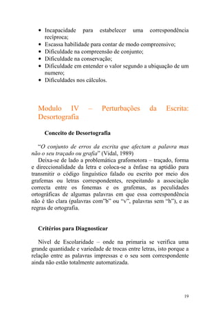 19
• Incapacidade para estabelecer uma correspondência
recíproca;
• Escassa habilidade para contar de modo compreensivo;
• Dificuldade na compreensão de conjunto;
• Dificuldade na conservação;
• Dificuldade em entender o valor segundo a ubiquação de um
numero;
• Dificuldades nos cálculos.
Modulo IV – Perturbações da Escrita:
Desortografia
Conceito de Desortografia
“O conjunto de erros da escrita que afectam a palavra mas
não o seu traçado ou grafia” (Vidal, 1989)
Deixa-se de lado a problemática grafomotora – traçado, forma
e direccionalidade da letra e coloca-se a ênfase na aptidão para
transmitir o código linguístico falado ou escrito por meio dos
grafemas ou letras correspondentes, respeitando a associação
correcta entre os fonemas e os grafemas, as peculidades
ortográficas de algumas palavras em que essa correspondência
não é tão clara (palavras com”b” ou “v”, palavras sem “h”), e as
regras de ortografia.
Critérios para Diagnosticar
Nível de Escolaridade – onde na primaria se verifica uma
grande quantidade e variedade de trocas entre letras, isto porque a
relação entre as palavras impressas e o seu som correspondente
ainda não estão totalmente automatizada.
 