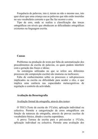 20
Frequência de palavras, isto é, terem ou não o mesmo uso, isto
quer dizer que uma criança usa as palavras que não estão inseridas
no seu vocabulário corrente o que lhe faz ocorrer o erro.
Tipo de erro, onde se realiza a classificação das trocas
ortográficas em níveis que obedecem as dificuldades ortográficas
existentes na linguagem escrita.
Causas
Problemas na produção do texto por falta de automatização dos
procedimentos da escrita de palavras, os quais podem interferir
com a geração das frases e ideias;
As estratégias utilizadas no que se refere aos diferentes
processos (de composição escrita) são imaturas ou ineficazes;
Falta de conhecimentos sobre os processos e sub-processos
implicados na escrita ou dificuldade para aceder a eles, o que
implica uma carência nas capacidades metacognitivas de
regulação e controlo da actividade.
Avaliação da Desortografia
Avaliação formal da ortografia, através dos testes:
O TECI (Teste de escrita do 1ºCiclo), aplicação individual ou
colectiva. Permite a categorização de erros ortográficos em
função da natureza da ortografia, através de provas escritas de
vocabulário básico, ditado e escrita espontânea.
A prova Terrasa de escrita para o pré-escolar e 1ºCiclo,
aplicação individual ou colectiva. Permite uma avaliação dos
 