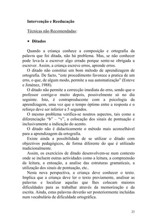 23
Intervenção e Reeducação
Técnicas não Recomendadas:
• Ditados
Quando a criança conhece a composição e ortografia da
palavra que foi ditada, não há problema. Mas, se não conhecer
pode leva-la a escrever algo errado porque sente-se obrigada a
escrever. Assim, a criança escreve erros, aprende erros.
O ditado não constitui um bom método de aprendizagem de
ortografia. De facto, “este procedimento favorece a pratica de um
erro, o que, de algum modo, permite a sua automatização” (Esteve
e Jiménez, 1988).
O ditado não permite a correcção imediata do erro, sendo que o
professor corrige-o muito depois, possivelmente só no dia
seguinte. Isto, é contraproducente com a psicologia da
aprendizagem, uma vez que o tempo óptimo entre a resposta e o
reforço deve ser inferior a 5 segundos.
O mesmo problema verifica-se noutros aspectos, tais como a
diferenciação “b” – “v”, a colocação dos sinais de pontuação e
inclusivamente a indicação do acento.
O ditado não é didacticamente o método mais aconselhável
para a aprendizagem da ortografia.
Existe ainda a possibilidade de se utilizar o ditado com
objectivos pedagógicos, de forma diferente do que é utilizado
tradicionalmente.
Assim, os exercícios de ditado desenvolvem-se num contexto
onde se incluem outras actividades como a leitura, a compreensão
da leitura, a entoação, a analise das estruturas gramaticais, a
utilização dos sinais de pontuação, etc..
Nesta nova perspectiva, a criança deve conhecer o texto.
Implica que a criança deve ler o texto previamente, analisar as
palavras e localizar aquelas que lhes colocam maiores
dificuldades para as trabalhar através da memorização e da
escrita. Ainda, estas palavras deverão ser posteriormente incluídas
num vocabulário de dificuldade ortográfica.
 