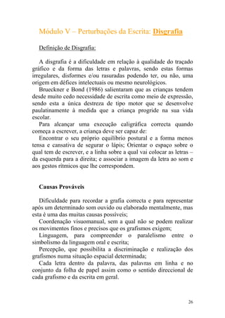26
Módulo V – Perturbações da Escrita: Disgrafia
Definição de Disgrafia:
A disgrafia é a dificuldade em relação à qualidade do traçado
gráfico e da forma das letras e palavras, sendo estas formas
irregulares, disformes e/ou rasuradas podendo ter, ou não, uma
origem em défices intelectuais ou mesmo neurológicos.
Brueckner e Bond (1986) salientaram que as crianças tendem
desde muito cedo necessidade de escrita como meio de expressão,
sendo esta a única destreza de tipo motor que se desenvolve
paulatinamente à medida que a criança progride na sua vida
escolar.
Para alcançar uma execução caligráfica correcta quando
começa a escrever, a criança deve ser capaz de:
Encontrar o seu próprio equilíbrio postural e a forma menos
tensa e cansativa de segurar o lápis; Orientar o espaço sobre o
qual tem de escrever, e a linha sobre a qual vai colocar as letras –
da esquerda para a direita; e associar a imagem da letra ao som e
aos gestos rítmicos que lhe correspondem.
Causas Prováveis
Dificuldade para recordar a grafia correcta e para representar
após um determinado som ouvido ou elaborado mentalmente, mas
esta é uma das muitas causas possíveis;
Coordenação visuomanual, sem a qual não se podem realizar
os movimentos finos e precisos que os grafismos exigem;
Linguagem, para compreender o paralelismo entre o
simbolismo da linguagem oral e escrita;
Percepção, que possibilita a discriminação e realização dos
grafismos numa situação espacial determinada;
Cada letra dentro da palavra, das palavras em linha e no
conjunto da folha de papel assim como o sentido direccional de
cada grafismo e da escrita em geral.
 
