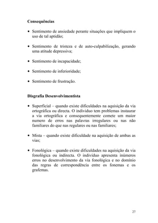 27
Consequências
• Sentimento de ansiedade perante situações que impliquem o
uso de tal aptidão;
• Sentimento de tristeza e de auto-culpabilização, gerando
uma atitude depressiva;
• Sentimento de incapacidade;
• Sentimento de inferioridade;
• Sentimento de frustração.
Disgrafia Desenvolvimentista
• Superficial – quando existe dificuldades na aquisição da via
ortográfica ou directa. O individuo tem problemas instaurar
a via ortográfica e consequentemente comete um maior
numero de erros nas palavras irregulares ou nas não
familiares do que nas regulares ou nas familiares;
• Mista – quando existe dificuldade na aquisição de ambas as
vias;
• Fonológica – quando existe dificuldades na aquisição da via
fonológica ou indirecta. O indivíduo apresenta inúmeros
erros no desenvolvimento da via fonológica e no domínio
das regras de correspondência entre os fonemas e os
grafemas.
 