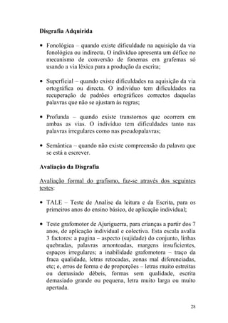 28
Disgrafia Adquirida
• Fonológica – quando existe dificuldade na aquisição da via
fonológica ou indirecta. O indivíduo apresenta um défice no
mecanismo de conversão de fonemas em grafemas só
usando a via léxica para a produção da escrita;
• Superficial – quando existe dificuldades na aquisição da via
ortográfica ou directa. O indivíduo tem dificuldades na
recuperação de padrões ortográficos correctos daquelas
palavras que não se ajustam às regras;
• Profunda – quando existe transtornos que ocorrem em
ambas as vias. O indivíduo tem dificuldades tanto nas
palavras irregulares como nas pseudopalavras;
• Semântica – quando não existe compreensão da palavra que
se está a escrever.
Avaliação da Disgrafia
Avaliação formal do grafismo, faz-se através dos seguintes
testes:
• TALE – Teste de Analise da leitura e da Escrita, para os
primeiros anos do ensino básico, de aplicação individual;
• Teste grafomotor de Ajuriguerra, para crianças a partir dos 7
anos, de aplicação individual e colectiva. Esta escala avalia
3 factores: a pagina – aspecto (sujidade) do conjunto, linhas
quebradas, palavras amontoadas, margens insuficientes,
espaços irregulares; a inabilidade grafomotora – traço da
fraca qualidade, letras retocadas, zonas mal diferenciadas,
etc; e, erros de forma e de proporções – letras muito estreitas
ou demasiado débeis, formas sem qualidade, escrita
demasiado grande ou pequena, letra muito larga ou muito
apertada.
 