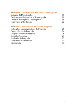 2
Módulo IV – Perturbações da Escrita: Desortografia
Conceito de Desortografia 18
Critérios para diagnosticar a Desortografia 18
Causas e Avaliação da Desortografia 19
Intervenção e Reeducação 22
Módulo V – Perturbações da Escrita: Disgrafia
Definição e Causas prováveis da Disgrafia 25
Consequências da Disgrafia 26
Disgrafia Desenvolvimentista 26
Disgrafia Adquirida 27
Avaliação da Disgrafia 27
Intervenção e Reeducação 31
Bibliografia 33
 