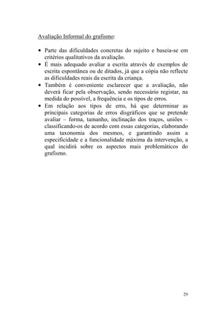 29
Avaliação Informal do grafismo:
• Parte das dificuldades concretas do sujeito e baseia-se em
critérios qualitativos da avaliação.
• É mais adequado avaliar a escrita através de exemplos de
escrita espontânea ou de ditados, já que a cópia não reflecte
as dificuldades reais da escrita da criança.
• Também é conveniente esclarecer que a avaliação, não
deverá ficar pela observação, sendo necessário registar, na
medida do possível, a frequência e os tipos de erros.
• Em relação aos tipos de erro, há que determinar as
principais categorias de erros disgráficos que se pretende
avaliar – forma, tamanho, inclinação dos traços, uniões –
classificando-os de acordo com essas categorias, elaborando
uma taxonomia dos mesmos, e garantindo assim a
especificidade e a funcionalidade máxima da intervenção, a
qual incidirá sobre os aspectos mais problemáticos do
grafismo.
 