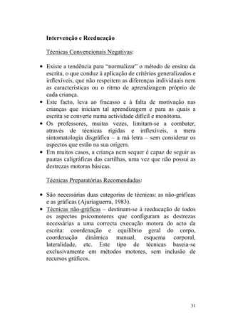 31
Intervenção e Reeducação
Técnicas Convencionais Negativas:
• Existe a tendência para “normalizar” o método de ensino da
escrita, o que conduz à aplicação de critérios generalizados e
inflexíveis, que não respeitem as diferenças individuais nem
as características ou o ritmo de aprendizagem próprio de
cada criança.
• Este facto, leva ao fracasso e à falta de motivação nas
crianças que iniciam tal aprendizagem e para as quais a
escrita se converte numa actividade difícil e monótona.
• Os professores, muitas vezes, limitam-se a combater,
através de técnicas rígidas e inflexíveis, a mera
sintomatologia disgráfica – a má letra – sem considerar os
aspectos que estão na sua origem.
• Em muitos casos, a criança nem sequer é capaz de seguir as
pautas caligráficas das cartilhas, uma vez que não possui as
destrezas motoras básicas.
Técnicas Preparatórias Recomendadas:
• São necessárias duas categorias de técnicas: as não-gráficas
e as gráficas (Ajuriaguerra, 1983).
• Técnicas não-gráficas – destinam-se à reeducação de todos
os aspectos psicomotores que configuram as destrezas
necessárias a uma correcta execução motora do acto da
escrita: coordenação e equilíbrio geral do corpo,
coordenação dinâmica manual, esquema corporal,
lateralidade, etc. Este tipo de técnicas baseia-se
exclusivamente em métodos motores, sem inclusão de
recursos gráficos.
 
