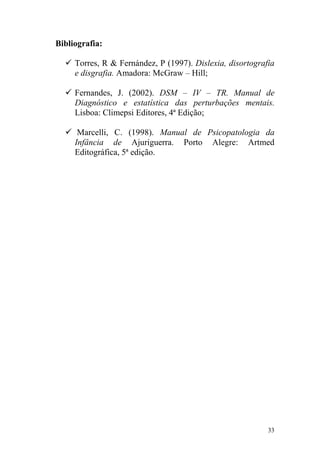 33
Bibliografia:
Torres, R & Fernández, P (1997). Dislexia, disortografia
e disgrafia. Amadora: McGraw – Hill;
Fernandes, J. (2002). DSM – IV – TR. Manual de
Diagnóstico e estatística das perturbações mentais.
Lisboa: Climepsi Editores, 4ª Edição;
Marcelli, C. (1998). Manual de Psicopatologia da
Infância de Ajuriguerra. Porto Alegre: Artmed
Editográfica, 5ª edição.
 