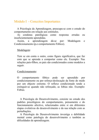 3
Módulo I - Conceitos Importantes
A Psicologia da Aprendizagem, preocupa-se com o estudo do
comportamento em relação aos estímulos.
As condutas patológicas como respostas erradas ou
insuficientemente aprendidas.
Assim, a aprendizagem dá-se por: Modelagem e
Condicionamento (p.e comportamento Fóbico).
Modelagem:
Tem se em conta o outro, como figura significativa, que faz
com que se aprenda a comportar como ele. Exemplo: Nas
relações pais-filhos, os pais são condicionados como modelos a
seguir.
Condicionamento:
O comportamento fóbico pode ser aprendido por
condicionamento ou por reforço-deslocação da fonte do medo
por um objecto extremo. O reflexo condicionado tende a
extinguir-se quando não reforçado, as fobias não. Exemplo:
Fobias.
A Psicologia do Desenvolvimento, consiste no estudo dos
padrões psicológicos do comportamento, pensamento e do
funcionamento afectivo, relacionados entre si em diferentes
etapas evolutivas do desenvolvimento e da sua relação com as
perturbações.
A Psicologia do Desenvolvimento investiga a debilidade
mental como patologia do desenvolvimento e também as
dificuldades de aprendizagem.
 