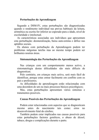 4
Perturbações da Aprendizagem
Segundo a DSM-IV, estas perturbações são diagnosticadas
quando o rendimento individual nas provas habituais da leitura,
aritmética ou escrita for inferior ao esperado para a idade, nível de
escolaridade e intelectual.
As características associadas aos indivíduos que apresentam
esta perturbação: desmoralização, baixa auto-estima e défice nas
aptidões sociais.
Os alunos com perturbação da Aprendizagem podem ter
problemas nalgumas tarefas mas ao mesmo tempo podem ser
brilhantes noutras áreas.
Sintomatologia das Perturbações da Aprendizagem
Nas crianças com um comportamento menos activo, a
sintomatologia destas dificuldades são mais difíceis de
diagnosticar;
Pelo contrário, em crianças mais activa, será mais fácil de
identificar, porque estas entrar facilmente em conflito com os
pais e professores;
As dificuldades de aprendizagem estão relacionadas com
uma desordem de um ou mais processos básicos psicológicos;
Mas, estas perturbações apresentam vários sintomas e
tratamentos possíveis.
Causas Possíveis das Perturbações da Aprendizagem
Podem estar relacionadas com aspectos que se diagnosticam
mesmo antes do nascimento tais como: erros no
desenvolvimento fetal do cérebro;
Também podem estar implicados nas causas possíveis para
estas perturbações factores genéticos, o abuso de álcool,
tabaco, drogas e complicações durante o parto.
 