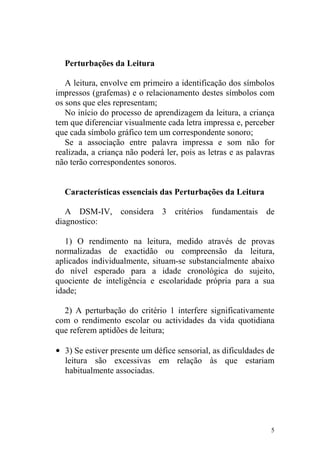 5
Perturbações da Leitura
A leitura, envolve em primeiro a identificação dos símbolos
impressos (grafemas) e o relacionamento destes símbolos com
os sons que eles representam;
No início do processo de aprendizagem da leitura, a criança
tem que diferenciar visualmente cada letra impressa e, perceber
que cada símbolo gráfico tem um correspondente sonoro;
Se a associação entre palavra impressa e som não for
realizada, a criança não poderá ler, pois as letras e as palavras
não terão correspondentes sonoros.
Características essenciais das Perturbações da Leitura
A DSM-IV, considera 3 critérios fundamentais de
diagnostico:
1) O rendimento na leitura, medido através de provas
normalizadas de exactidão ou compreensão da leitura,
aplicados individualmente, situam-se substancialmente abaixo
do nível esperado para a idade cronológica do sujeito,
quociente de inteligência e escolaridade própria para a sua
idade;
2) A perturbação do critério 1 interfere significativamente
com o rendimento escolar ou actividades da vida quotidiana
que referem aptidões de leitura;
• 3) Se estiver presente um défice sensorial, as dificuldades de
leitura são excessivas em relação às que estariam
habitualmente associadas.
 