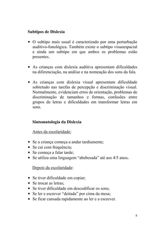 8
Subtipos de Dislexia
• O subtipo mais usual é caracterizado por uma perturbação
auditivo-fonológica. Também existe o subtipo visuoespacial
e ainda um subtipo em que ambos os problemas estão
presentes.
• As crianças com dislexia auditiva apresentam dificuldades
na diferenciação, na análise e na nomeação dos sons da fala.
• As crianças com dislexia visual apresentam dificuldade
sobretudo nas tarefas de percepção e discriminação visual.
Normalmente, evidenciam erros de orientação, problemas de
discriminação de tamanhos e formas, confusões entre
grupos de letras e dificuldades em transformar letras em
sons.
Sintomatologia da Dislexia
Antes da escolaridade:
• Se a criança começa a andar tardiamente;
• Se cai com frequência;
• Se começa a falar tarde;
• Se utiliza uma linguagem “abebesada” até aos 4/5 anos.
Depois da escolaridade:
• Se tiver dificuldade em copiar;
• Se trocar as letras;
• Se tiver dificuldade em descodificar os sons;
• Se ler e escrever “deitada” por cima da mesa;
• Se ficar cansada rapidamente ao ler e a escrever.
 