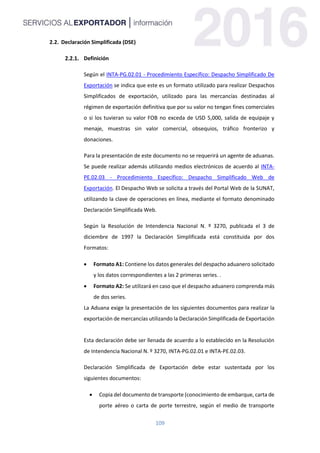 109
2.2. Declaración Simplificada (DSE)
Definición
Según el INTA-PG.02.01 - Procedimiento Específico: Despacho Simplificado De
Exportación se indica que este es un formato utilizado para realizar Despachos
Simplificados de exportación, utilizado para las mercancías destinadas al
régimen de exportación definitiva que por su valor no tengan fines comerciales
o si los tuvieran su valor FOB no exceda de USD 5,000, salida de equipaje y
menaje, muestras sin valor comercial, obsequios, tráfico fronterizo y
donaciones.
Para la presentación de este documento no se requerirá un agente de aduanas.
Se puede realizar además utilizando medios electrónicos de acuerdo al INTA-
PE.02.03 - Procedimiento Específico: Despacho Simplificado Web de
Exportación. El Despacho Web se solicita a través del Portal Web de la SUNAT,
utilizando la clave de operaciones en línea, mediante el formato denominado
Declaración Simplificada Web.
Según la Resolución de Intendencia Nacional N. º 3270, publicada el 3 de
diciembre de 1997 la Declaración Simplificada está constituida por dos
Formatos:
 Formato A1: Contiene los datos generales del despacho aduanero solicitado
y los datos correspondientes a las 2 primeras series. .
 Formato A2: Se utilizará en caso que el despacho aduanero comprenda más
de dos series.
La Aduana exige la presentación de los siguientes documentos para realizar la
exportación de mercancías utilizando la Declaración Simplificada de Exportación
Esta declaración debe ser llenada de acuerdo a lo establecido en la Resolución
de Intendencia Nacional N. º 3270, INTA-PG.02.01 e INTA-PE.02.03.
Declaración Simplificada de Exportación debe estar sustentada por los
siguientes documentos:
 Copia del documento de transporte (conocimiento de embarque, carta de
porte aéreo o carta de porte terrestre, según el medio de transporte
 