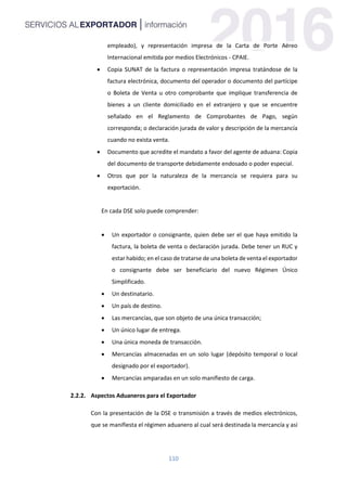 110
empleado), y representación impresa de la Carta de Porte Aéreo
Internacional emitida por medios Electrónicos - CPAIE.
 Copia SUNAT de la factura o representación impresa tratándose de la
factura electrónica, documento del operador o documento del partícipe
o Boleta de Venta u otro comprobante que implique transferencia de
bienes a un cliente domiciliado en el extranjero y que se encuentre
señalado en el Reglamento de Comprobantes de Pago, según
corresponda; o declaración jurada de valor y descripción de la mercancía
cuando no exista venta.
 Documento que acredite el mandato a favor del agente de aduana: Copia
del documento de transporte debidamente endosado o poder especial.
 Otros que por la naturaleza de la mercancía se requiera para su
exportación.
En cada DSE solo puede comprender:
 Un exportador o consignante, quien debe ser el que haya emitido la
factura, la boleta de venta o declaración jurada. Debe tener un RUC y
estar habido; en el caso de tratarse de una boleta de venta el exportador
o consignante debe ser beneficiario del nuevo Régimen Único
Simplificado.
 Un destinatario.
 Un país de destino.
 Las mercancías, que son objeto de una única transacción;
 Un único lugar de entrega.
 Una única moneda de transacción.
 Mercancías almacenadas en un solo lugar (depósito temporal o local
designado por el exportador).
 Mercancías amparadas en un solo manifiesto de carga.
Aspectos Aduaneros para el Exportador
Con la presentación de la DSE o transmisión a través de medios electrónicos,
que se manifiesta el régimen aduanero al cual será destinada la mercancía y así
 