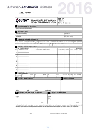 113
Formato
DECLARACIÓN SIMPLIFICADA
WEB DE EXPORTACIÓN - DSW
1
4 DECLARACION DE MERCANCÍAS
4.1
Serie
4.2 Subpartida Nacional/
Autorizacion Export.
4.3 Descripción de la Mercancía
4.7 Régimen
Prec. y/o Apli.
4.6 Unid. Med.4.5 Cant.UF4.4 ValorFOB
8
1
2
3
4
5
2.1 Exportador (remitente) 2.2 N° R.U.C.
2.3 Dirección
PERSONA QUE REALIZA EL DESPACHO
Nombre:
N° DNI:
Firma
Fecha : Nombre,N° DNI y Firma del Exportador
Firma y SelloFecha: Hora:
Certifico que la información contenida en la presente declaración es exacta, es decir, que las mercancías declaradas no constituyen objeto prohibido de
exportación por la legislación nacional; sometiéndome en todo caso, a la responsabilidad administrativa, civil, tributaria y/o penal que hubiere lugar.
6
DSE N°
Fecha :
Canal de control:
2.4 País de destino
2
MODALIDAD DE EXPORTACION
IDENTIFICACION
3 TRANSPORTE/ALMACENAMIENTO
3.2 Empresa de Transporte Cod. 3.6 N° Manifiesto3.4 Documento de Transporte 3.5 Fecha de embarque
3.10 Depósito Temp. Cod. 3.11 Dirección (local designado por el exportador)
5 VALOR ADUANA
5.3 FOB total US$
Comprobantes
Fecha
OBSERVACIONESRECONOCIMIENTO FISICO 7
3.7 Cod.Aduana Salida
9 CONTROL DE EMBARQUE
Fecha:
Hora:
Código:
Firma
Código:
3.1 Vía Transporte 3.3 Nave, Vuelo o Placa
5.2 Total Comp. Pago US$Fecha Fecha
3.8 N° de bultos 3.9 Peso Bruto
N° N° N°
de pago
5.1
Código y Descripción de la Modalidad
 