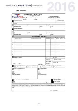 117
Formato
DECLARACIÓN EXPORTA FÁCIL
Guía Postal; CP-72, EM-1, CN-22, CN-23
(A)
DSE N°
Aforo: Fecha :
Código de Barras
Número de Guía Postal
1
2
3 DESCRIPCIÓN DE MERCANCÍA
SERIE Subpartida Nacional Descripción de la Mercancía
Regimen
Pres. y/o Apli.
N° y Fec. C.
de pago
Cant./TUF
Valor venta /
N° de bulto
N° Certificado de Origen
Otros Doc. Adj.
Instrucciones del Exportador en caso de no efectuarse la entrega Controles sanitarios, fitosanitarios u otras restricciones
Devolver Abandonar Si No
4
8 9
10
6 7
5
1
2
3
4
5
Exportador (remitente) R.U.C. del Exportador
Dirección
Código PostalCiudadPaís
Persona de Contacto Tel/ Fax E-Mail
Importador (destinatario)
Dirección
Código PostalCiudadPaís
Persona de Contacto Tel/Fax E-Mail
D
E
P
A
R
A
Oficina de Origen de SERPOST
Fecha:
Hora:
Nombre:
Código del Expendedor:
Firma
Entrega en Destino
Fecha:
Hora
Nombre:
Documento de Identidad:
Firma
Persona que Entrega el Envio a SERPOST
Nombre:
N° DNI Firma
Peso Bruto (tarifado)
Valor Total Flete
Fecha :
Firma del Exportador
Total V. Venta.
Moneda de V.
Diligencia de Aduanas
Firma y Sello
Fecha Hora Total Serie
Certifico que la información contenida en la presente declaracion es exacta, es decir, que las mercancías declaradas no constituyen objeto peligroso y/ o prohibido por las normas de la Unión Postal
Universal ni por la legislación interna; sometiéndome en todo caso, a la responsabilidad administrativa, civil, tributaria y/o penal que ubiere lugar, eximiendo de dichas responsabilidades a SERPOST S.A.
Asimismo, acepto pagar los gastos resultantes de la ejecución de las instrucciones impartidas aquí para el caso en que el envío no pueda ser entregado. De otro lado, como dueño o remitente de la
mercancía descrita en esta declaración, autorizo a SERPOST S.A. para que en mi representación, participe en el reconocimiento físico de las mercancías, toda vez que como Administración Postal del
Estado Peruano está facultada a someter los envíos postales a control aduanero.
4
Tipo de Cambio
Total. Bulto
 