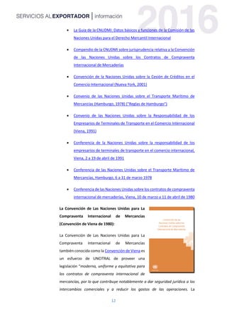 12
 La Guía de la CNUDMI: Datos básicos y funciones de la Comisión de las
Naciones Unidas para el Derecho Mercantil Internacional
 Compendio de la CNUDMI sobre jurisprudencia relativa a la Convención
de las Naciones Unidas sobre los Contratos de Compraventa
Internacional de Mercaderías
 Convención de la Naciones Unidas sobre la Cesión de Créditos en el
Comercio Internacional (Nueva York, 2001)
 Convenio de las Naciones Unidas sobre el Transporte Marítimo de
Mercancías (Hamburgo, 1978) ("Reglas de Hamburgo")
 Convenio de las Naciones Unidas sobre la Responsabilidad de los
Empresarios de Terminales de Transporte en el Comercio Internacional
(Viena, 1991)
 Conferencia de la Naciones Unidas sobre la responsabilidad de los
empresarios de terminales de transporte en el comercio internacional,
Viena, 2 a 19 de abril de 1991
 Conferencia de las Naciones Unidas sobre el Transporte Marítimo de
Mercancías, Hamburgo, 6 a 31 de marzo 1978
 Conferencia de las Naciones Unidas sobre los contratos de compraventa
internacional de mercaderías, Viena, 10 de marzo a 11 de abril de 1980
La Convención de Las Naciones Unidas para La
Compraventa Internacional de Mercancías
(Convención de Viena de 1980):
La Convención de Las Naciones Unidas para La
Compraventa Internacional de Mercancías
también conocida como la Convención de Viena es
un esfuerzo de UNCITRAL de proveer una
legislación “moderna, uniforme y equitativa para
los contratos de compraventa internacional de
mercancías, por lo que contribuye notablemente a dar seguridad jurídica a los
intercambios comerciales y a reducir los gastos de las operaciones. La
 