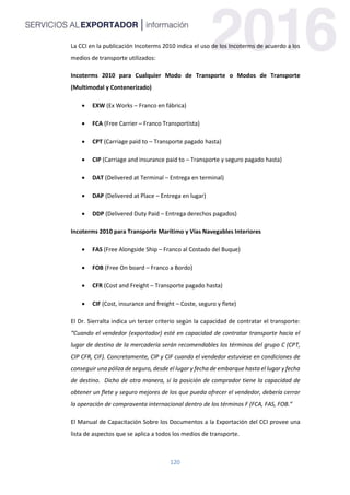 120
La CCI en la publicación Incoterms 2010 indica el uso de los Incoterms de acuerdo a los
medios de transporte utilizados:
Incoterms 2010 para Cualquier Modo de Transporte o Modos de Transporte
(Multimodal y Contenerizado)
 EXW (Ex Works – Franco en fábrica)
 FCA (Free Carrier – Franco Transportista)
 CPT (Carriage paid to – Transporte pagado hasta)
 CIP (Carriage and insurance paid to – Transporte y seguro pagado hasta)
 DAT (Delivered at Terminal – Entrega en terminal)
 DAP (Delivered at Place – Entrega en lugar)
 DDP (Delivered Duty Paid – Entrega derechos pagados)
Incoterms 2010 para Transporte Marítimo y Vías Navegables Interiores
 FAS (Free Alongside Ship – Franco al Costado del Buque)
 FOB (Free On board – Franco a Bordo)
 CFR (Cost and Freight – Transporte pagado hasta)
 CIF (Cost, insurance and freight – Coste, seguro y flete)
El Dr. Sierralta indica un tercer criterio según la capacidad de contratar el transporte:
“Cuando el vendedor (exportador) esté en capacidad de contratar transporte hacia el
lugar de destino de la mercadería serán recomendables los términos del grupo C (CPT,
CIP CFR, CIF). Concretamente, CIP y CIF cuando el vendedor estuviese en condiciones de
conseguir una póliza de seguro, desde el lugar y fecha de embarque hasta el lugar y fecha
de destino. Dicho de otra manera, si la posición de comprador tiene la capacidad de
obtener un flete y seguro mejores de los que pueda ofrecer el vendedor, debería cerrar
la operación de compraventa internacional dentro de los términos F (FCA, FAS, FOB.”
El Manual de Capacitación Sobre los Documentos a la Exportación del CCI provee una
lista de aspectos que se aplica a todos los medios de transporte.
 