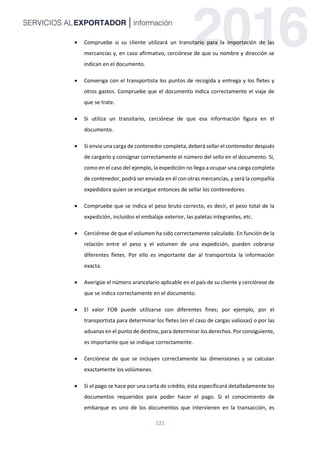 121
 Compruebe si su cliente utilizará un transitario para la importación de las
mercancías y, en caso afirmativo, cerciórese de que su nombre y dirección se
indican en el documento.
 Convenga con el transportista los puntos de recogida y entrega y los fletes y
otros gastos. Compruebe que el documento indica correctamente el viaje de
que se trate.
 Si utiliza un transitario, cerciórese de que esa información figura en el
documento.
 Si envía una carga de contenedor completa, deberá sellar el contenedor después
de cargarlo y consignar correctamente el número del sello en el documento. Si,
como en el caso del ejemplo, la expedición no llega a ocupar una carga completa
de contenedor, podrá ser enviada en él con otras mercancías, y será la compañía
expedidora quien se encargue entonces de sellar los contenedores.
 Compruebe que se indica el peso bruto correcto, es decir, el peso total de la
expedición, incluidos el embalaje exterior, las paletas integrantes, etc.
 Cerciórese de que el volumen ha sido correctamente calculado. En función de la
relación entre el peso y el volumen de una expedición, pueden cobrarse
diferentes fletes. Por ello es importante dar al transportista la información
exacta.
 Averigüe el número arancelario aplicable en el país de su cliente y cerciórese de
que se indica correctamente en el documento.
 El valor FOB puede utilizarse con diferentes fines; por ejemplo, por el
transportista para determinar los fletes (en el caso de cargas valiosas) o por las
aduanas en el punto de destino, para determinar los derechos. Por consiguiente,
es importante que se indique correctamente.
 Cerciórese de que se incluyen correctamente las dimensiones y se calculan
exactamente los volúmenes.
 Si el pago se hace por una carta de crédito, ésta especificará detalladamente los
documentos requeridos para poder hacer el pago. Si el conocimiento de
embarque es uno de los documentos que intervienen en la transacción, es
 