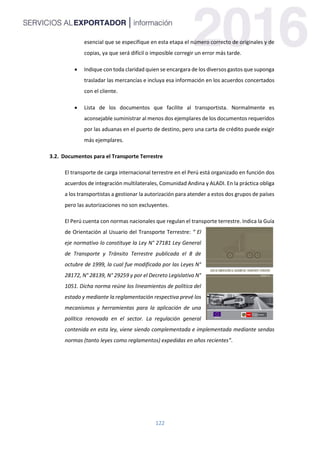 122
esencial que se especifique en esta etapa el número correcto de originales y de
copias, ya que será difícil o imposible corregir un error más tarde.
 Indique con toda claridad quien se encargara de los diversos gastos que suponga
trasladar las mercancías e incluya esa información en los acuerdos concertados
con el cliente.
 Lista de los documentos que facilite al transportista. Normalmente es
aconsejable suministrar al menos dos ejemplares de los documentos requeridos
por las aduanas en el puerto de destino, pero una carta de crédito puede exigir
más ejemplares.
3.2. Documentos para el Transporte Terrestre
El transporte de carga internacional terrestre en el Perú está organizado en función dos
acuerdos de integración multilaterales, Comunidad Andina y ALADI. En la práctica obliga
a los transportistas a gestionar la autorización para atender a estos dos grupos de países
pero las autorizaciones no son excluyentes.
El Perú cuenta con normas nacionales que regulan el transporte terrestre. Indica la Guía
de Orientación al Usuario del Transporte Terrestre: “ El
eje normativo lo constituye la Ley N° 27181 Ley General
de Transporte y Tránsito Terrestre publicada el 8 de
octubre de 1999, la cual fue modificada por las Leyes N°
28172, N° 28139, N° 29259 y por el Decreto Legislativo N°
1051. Dicha norma reúne los lineamientos de política del
estado y mediante la reglamentación respectiva prevé los
mecanismos y herramientas para la aplicación de una
política renovada en el sector. La regulación general
contenida en esta ley, viene siendo complementada e implementada mediante sendas
normas (tanto leyes como reglamentos) expedidas en años recientes”.
 