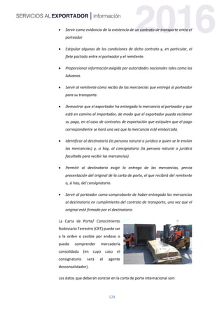 124
 Servir como evidencia de la existencia de un contrato de transporte entre el
porteador
 Estipular algunas de las condiciones de dicho contrato y, en particular, el
flete pactado entre el porteador y el remitente.
 Proporcionar información exigida por autoridades nacionales tales como las
Aduanas.
 Servir al remitente como recibo de las mercancías que entregó al porteador
para su transporte.
 Demostrar que el exportador ha entregado la mercancía al porteador y que
está en camino al importador, de modo que el exportador pueda reclamar
su pago, en el caso de contratos de exportación que estipulen que el pago
correspondiente se hará una vez que la mercancía esté embarcada.
 Identificar al destinatario (la persona natural o jurídica a quien se le envían
las mercancías) y, si hay, al consignatario (la persona natural o jurídica
facultada para recibir las mercancías).
 Permitir al destinatario exigir la entrega de las mercancías, previa
presentación del original de la carta de porte, el que recibirá del remitente
o, si hay, del consignatario.
 Servir al porteador como comprobante de haber entregado las mercancías
al destinatario en cumplimiento del contrato de transporte, una vez que el
original esté firmado por el destinatario.
La Carta de Porte/ Conocimiento
Rodoviario Terrestre (CRT) puede ser
a la orden o cesible por endoso o
puede comprender mercadería
consolidada (en cuyo caso el
consignatario será el agente
desconsolidador).
Los datos que deberán constar en la carta de porte internacional son:
 