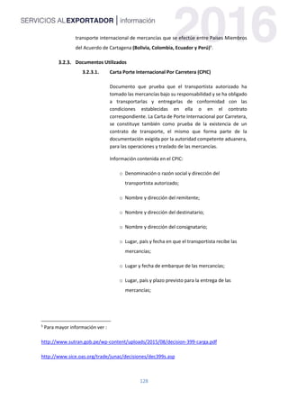 128
transporte internacional de mercancías que se efectúe entre Países Miembros
del Acuerdo de Cartagena (Bolivia, Colombia, Ecuador y Perú)5
.
Documentos Utilizados
3.2.3.1. Carta Porte Internacional Por Carretera (CPIC)
Documento que prueba que el transportista autorizado ha
tomado las mercancías bajo su responsabilidad y se ha obligado
a transportarlas y entregarlas de conformidad con las
condiciones establecidas en ella o en el contrato
correspondiente. La Carta de Porte Internacional por Carretera,
se constituye también como prueba de la existencia de un
contrato de transporte, el mismo que forma parte de la
documentación exigida por la autoridad competente aduanera,
para las operaciones y traslado de las mercancías.
Información contenida en el CPIC:
o Denominación o razón social y dirección del
transportista autorizado;
o Nombre y dirección del remitente;
o Nombre y dirección del destinatario;
o Nombre y dirección del consignatario;
o Lugar, país y fecha en que el transportista recibe las
mercancías;
o Lugar y fecha de embarque de las mercancías;
o Lugar, país y plazo previsto para la entrega de las
mercancías;
5
Para mayor información ver :
http://www.sutran.gob.pe/wp-content/uploads/2015/08/decision-399-carga.pdf
http://www.sice.oas.org/trade/junac/decisiones/dec399s.asp
 