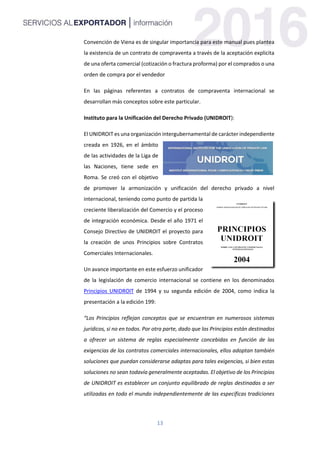 13
Convención de Viena es de singular importancia para este manual pues plantea
la existencia de un contrato de compraventa a través de la aceptación explicita
de una oferta comercial (cotización o fractura proforma) por el comprados o una
orden de compra por el vendedor
En las páginas referentes a contratos de compraventa internacional se
desarrollan más conceptos sobre este particular.
Instituto para la Unificación del Derecho Privado (UNIDROIT):
El UNIDROIT es una organización intergubernamental de carácter independiente
creada en 1926, en el ámbito
de las actividades de la Liga de
las Naciones, tiene sede en
Roma. Se creó con el objetivo
de promover la armonización y unificación del derecho privado a nivel
internacional, teniendo como punto de partida la
creciente liberalización del Comercio y el proceso
de integración económica. Desde el año 1971 el
Consejo Directivo de UNIDROIT el proyecto para
la creación de unos Principios sobre Contratos
Comerciales Internacionales.
Un avance importante en este esfuerzo unificador
de la legislación de comercio internacional se contiene en los denominados
Principios UNIDROIT de 1994 y su segunda edición de 2004, como indica la
presentación a la edición 199:
“Los Principios reflejan conceptos que se encuentran en numerosos sistemas
jurídicos, si no en todos. Por otra parte, dado que los Principios están destinados
a ofrecer un sistema de reglas especialmente concebidas en función de las
exigencias de los contratos comerciales internacionales, ellos adoptan también
soluciones que puedan considerarse adaptas para tales exigencias, si bien estas
soluciones no sean todavía generalmente aceptadas. El objetivo de los Principios
de UNIDROIT es establecer un conjunto equilibrado de reglas destinadas a ser
utilizadas en todo el mundo independientemente de las específicas tradiciones
 