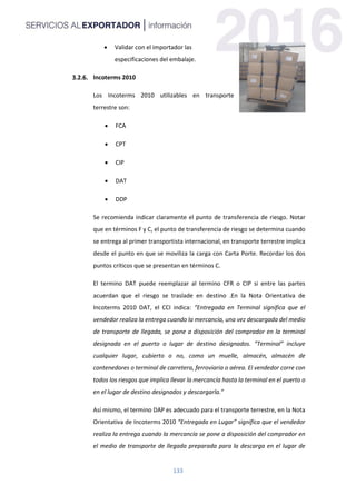 133
 Validar con el importador las
especificaciones del embalaje.
Incoterms 2010
Los Incoterms 2010 utilizables en transporte
terrestre son:
 FCA
 CPT
 CIP
 DAT
 DDP
Se recomienda indicar claramente el punto de transferencia de riesgo. Notar
que en términos F y C, el punto de transferencia de riesgo se determina cuando
se entrega al primer transportista internacional, en transporte terrestre implica
desde el punto en que se moviliza la carga con Carta Porte. Recordar los dos
puntos críticos que se presentan en términos C.
El termino DAT puede reemplazar al termino CFR o CIP si entre las partes
acuerdan que el riesgo se traslade en destino .En la Nota Orientativa de
Incoterms 2010 DAT, el CCI indica: “Entregada en Terminal significa que el
vendedor realiza la entrega cuando la mercancía, una vez descargada del medio
de transporte de llegada, se pone a disposición del comprador en la terminal
designada en el puerto o lugar de destino designados. “Terminal” incluye
cualquier lugar, cubierto o no, como un muelle, almacén, almacén de
contenedores o terminal de carretera, ferroviaria o aérea. El vendedor corre con
todos los riesgos que implica llevar la mercancía hasta la terminal en el puerto o
en el lugar de destino designados y descargarla.”
Así mismo, el termino DAP es adecuado para el transporte terrestre, en la Nota
Orientativa de Incoterms 2010 “Entregada en Lugar” significa que el vendedor
realiza la entrega cuando la mercancía se pone a disposición del comprador en
el medio de transporte de llegada preparada para la descarga en el lugar de
 