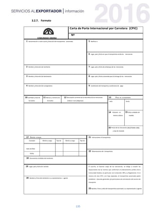 135
Formato
COMUNIDAD ANDINA
Carta de Porte Internacional por Carretera (CPIC)
Nº
1 Denominación o razón social y dirección del transportista autorizado 5 Notificar a:
6 Lugar, país y fecha en que el transportista recibe las mercancías
2 Nombre y dirección del remitente 7 Lugar, país y fecha de embarque de las mercancías
3 Nombre y dirección del destinatario 8 Lugar, país y fecha convenida para la entrega de las mercancías
4 Nombre y dirección del consignatario 9 Condiciones del transporte y condiciones de pago
10 Cantidad y clase de
los bultos
11 Marcas y números de
los bultos
12 Descripción corriente de la naturaleza de las mercancías
(Indicar si son peligrosas)
13 PESO EN KILOGRAMOS
neto bruto
14 Volumen en
metros cúbicos
15 Otras unidades de
medida
16 Precio de las mercancías (INCOTERMS 1990)
y tipo de moneda
17 GASTOS A PAGAR 21 Instrucciones al transportista
Concepto Monto a cargo
Remitente
Tipo de
Moneda
Monto a cargo
Destinatario
Tipo de
Moneda
Valor de flete
Otros gastos
suplementarios
22 Observaciones del transportista
TOTAL
18 Documentos recibidos del remitente
19 Lugar, país y fecha de emisión El suscrito, al hacerse cargo de las mercancías, se obliga a cumplir las
disposiciones de las normas que conforman el ordenamiento jurídico de la
Comunidad Andina, en particular con la Decisión 399 y su Reglamento. En el
reverso de esta CPIC o en hoja separada, el transportista autorizado podrá
establecer cláusulas generales y/o particulares de contratación del servicio de
transporte.
23 Nombre, firma y sello del transportista autorizado o su representante o agente
20 Nombre y firma del remitente o su representante o agente
 