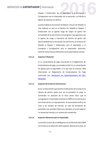 141
Shipper / Embarcador sea el exportador y el Consignee /
Consignatario sea el importador de la operación, y el Notify el
Agente de Aduanas en destino.
Cuando hablamos de emisión de Master y House Air Waybill, lo
más habitual es que en el Master Air Waybill el Shipper /
Embarcador sea el agente carga de origen (el gestor del
consolidado de la mercancía) y el Consignee / Consignatario sea
el agente de carga o transitario de destino (el gestor del
desconsolidado de la mercancía). De esta forma, en el House Air
Waybill el Shipper / Embarcador será el exportador y el
Consignee / Consignatario será el importador. Asimismo,
existirán tantos Houses diferentes como exportadores existan.
3.3.1.2. Aspectos Tributarios
Es un comprobante de pago reconocido en el Reglamento de
Comprobantes de pago, no considera el IGV. Es un comprobante
de egreso para el exportador si es que este lo contrata. Más
información en Reglamento de Comprobantes De Pago
autorizado por Resolución de Superintendencia Nº 007-
99/SUNAT.
3.3.1.3. Aspectos de Comercio Internacional
Al ser un documento que permite la liberación de la carga en la
aduana de destino (salvo que sea al portador), la carga se
mantendrá en posesión de la línea aérea hasta que el
consignatario o importador presente el AWB con el visto bueno
de la línea aérea o su representante. Se recomienda verificar las
rutas y los tiempos de transito, en caso de transporte de
perecibles muy sensibles (flores por ejemplo), es usual negociar
un tiempo de transito y un numero de transbordos.
3.3.1.4. Aspectos Aduaneros para el Exportador
La emisión errónea de un AWB genera la rectificación de la DAM
y el retraso en la obtención del Drawback, además de multas. Se
 