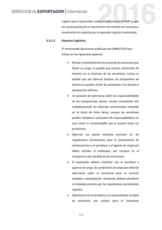 142
sugiere que el exportador realice el visto bueno al AWB ya que
las consecuencias de un documento mal emitido son onerosas y
usualmente no cubiertas por el operador logístico contratado.
3.3.1.5. Aspectos Logísticos
El mencionado documento publicado por MINCETUR hace
énfasis en los siguientes aspectos:
 Revisar constantemente los vuelos de las aeronaves que
llevan su carga: es posible que existan variaciones de
horarios en el itinerario de las aerolíneas, incluso es
posible que por diversos factores los aeropuertos de
destino no puedan recibir las aeronaves y las desvíen a
aeropuertos alternos.
 Sin perjuicio de informarse sobre las responsabilidades
de los transportistas aéreos, resulta conveniente leer
cuidadosamente las cláusulas contractuales indicadas
en la Carta de Porte Aéreo, porque las aerolíneas
pueden establecer exclusiones de responsabilidad y en
esos casos es recomendable que el usuario tome sus
previsiones.
 Observar los plazos máximos previstos en las
regulaciones aeronáuticas para la presentación de
reclamaciones a la aerolínea o al agente de carga por
daños sufridos al embarque, por retrasos en el
transporte o por pérdida de las mercancías.
 El exportador deberá coordinar con la aerolínea o
agencia de carga, las condiciones de carga que deberán
observarse sobre su mercancía para su correcto
traslado y manipulación. Asimismo, deberá considerar
el embalaje previsto por las regulaciones aeronáuticas
vigentes.
 Informarse con la aerolínea o su representante, los tipos
de aeronaves que utilizan para el transporte
 