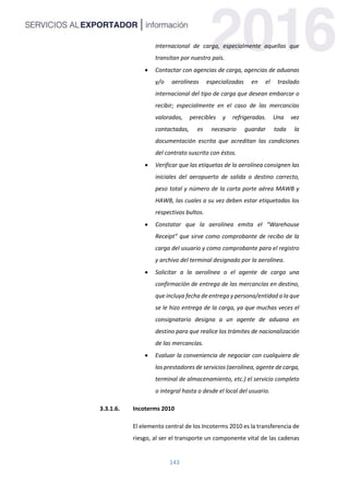 143
internacional de carga, especialmente aquellas que
transitan por nuestro país.
 Contactar con agencias de carga, agencias de aduanas
y/o aerolíneas especializadas en el traslado
internacional del tipo de carga que desean embarcar o
recibir; especialmente en el caso de las mercancías
valoradas, perecibles y refrigeradas. Una vez
contactadas, es necesario guardar toda la
documentación escrita que acreditan las condiciones
del contrato suscrito con éstos.
 Verificar que las etiquetas de la aerolínea consignen las
iniciales del aeropuerto de salida o destino correcto,
peso total y número de la carta porte aérea MAWB y
HAWB, las cuales a su vez deben estar etiquetadas los
respectivos bultos.
 Constatar que la aerolínea emita el “Warehouse
Receipt” que sirve como comprobante de recibo de la
carga del usuario y como comprobante para el registro
y archivo del terminal designado por la aerolínea.
 Solicitar a la aerolínea o el agente de carga una
confirmación de entrega de las mercancías en destino,
que incluya fecha de entrega y persona/entidad a la que
se le hizo entrega de la carga, ya que muchas veces el
consignatario designa a un agente de aduana en
destino para que realice los trámites de nacionalización
de las mercancías.
 Evaluar la conveniencia de negociar con cualquiera de
los prestadores de servicios (aerolínea, agente de carga,
terminal de almacenamiento, etc.) el servicio completo
o integral hasta o desde el local del usuario.
3.3.1.6. Incoterms 2010
El elemento central de los Incoterms 2010 es la transferencia de
riesgo, al ser el transporte un componente vital de las cadenas
 