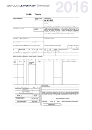 3.3.1.8. Formato
Shippers Name Address Shippers account
Number
Not negotiable
Air Waybill
(Air Consignment note)
Issued by
Copies 1, 2 and 3 at this Air Waybill are originals and have the same validity
Consignee`s Name Address Consignee´s account
Number
It is agreed that the goods described here in are accepted in apparent good order and condition
(except as noted) for carriage SUBJECT TO THE CONDITIONS OF CONTRACT ON THE REVERSE
HERE OF THE SHIPPER´S ATTENTION IS DRAWN TO THE NOTICE CONCERNING CARRIERS
LIMITATION OF LIABILITY. Shipper may increase such limitation of liability by declaring a
hingter value for carriage and paying a supplemental charge of required.
Issuing Carrier´s Agent Name and City Accounting Information
Agents IATA Code Account No.
Airport of Departure (addr. Of first Carrier) and requested Rouiting Codice fiscale / Partida LV.A del Mittente Imprenditore Non imprenditore
To By first carrier to by to by currency CHGS
Code
xx Other Declared Value for Carriage Declared value for customs
pro call pro call
Airport of destination Flight/Date Flight/Date Amount of insurance
Handling Information (Chipping marks, numbers, method of packing, etc.
No of
pieces
RCP
Gross
Weight
K
g
Rate Class Chargeable
Weight
Rate /C harge Total Nature and Quantity of Goods
(Incl. Dimensions or Volumen)
Commodity
Item No.
Other charges
Insurance premium
Shipper certifies that the particular son the face here of are correct and that insofar as any part of
the consignment contains dangerous goods, such part is properly described by name and is in proper
condition for carriage by air according to the applicable Dangerous Goods Regulations.
Signature of Shipper or his Agent
Executed on (Date) at (place) Signature of Issuing Carrier or its Agent
[
E
s
c
r
i
b
a
u
n
a
c
i
t
a
d
e
l
d
o
c
u
m
e
n
t
o
[
E
s
c
r
i
b
a
u
n
a
c
i
t
a
d
e
l
d
o
c
u
m
e
n
t
o
 