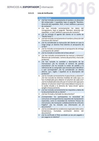 148
3.3.1.9. Lista de Verificación
Puntos a Revisar
 ¿Se han incluido correctamente el nombre y la dirección
del embarcador / expedidor bajo el epígrafe “Nombre,
dirección del expedidor, RUC, e-mail, teléfono y persona
de contacto?
 ¿Se han incluido correctamente los datos del
consignatario, bajo el epígrafe “Nombre, dirección del
expedidor, e-mail, teléfono y persona de contacto?
 ¿Se ha incluido el agente del cliente en la casilla de
“Notify Party”?
 ¿Se han incluido correctamente el nombre y dirección del
transitario del cliente?
 ¿Se ha considerado la instrucción del cliente en caso la
carga tenga un destino final distinto al aeropuerto de
arribo?
 ¿Se ha incluido correctamente el aeropuerto de entrega
y aeropuerto de salida?
 ¿Se ha incluido el nombre de la línea aérea?
 ¿Se han incluido correctamente las marcas y números?
(Número de contenedor, número de precintos, marca del
producto)
 ¿Se han incluido la cantidad y descripción de las
mercancías? ¿Se ha incluido el número de partida
arancelaria? ¿Se ha incluido la orden de pedido o la
referencia de su comprador que necesita para identificar
a qué corresponde? ¿Se ha considerado un idioma
alterno, (p.e. inglés / español) en la descripción del
producto?
 ¿Se ha incluido correctamente el peso bruto y volumen?
¿Se han incluido las distintas medidas de cada caja y se
han multiplicado para obtener el volumen de cada una?
¿Se ha multiplicado esta cifra por el número de cajas para
obtener el volumen total? Este total deberá incluirse en
la casilla situada a la derecha de “peso bruto” (gross
weight /meassurement).
 ¿Se han incluido correctamente los requisitos y datos de
la documentación de su cliente?
 ¿Se han firmado y fechado los documentos?
 ¿Comprenden los participantes la necesidad de
comunicar al transportista los requisitos de manipulación
especiales, como la necesidad de mantener frescas las
mercancías o de manipular cuidadosamente los artículos
frágiles? ¿Se ha incluido esa información en el
documento?
 ¿Se ha considerado las condiciones especiales tales como
temperatura, humedad, ventilación dentro del
documento?
 ¿Se ha verificado el flete acordado ya sea pre pagado o
por pagarse en destino?
 