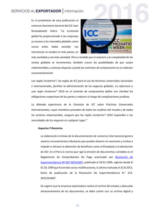 15
En el preámbulo de esta publicación el
entonces Secretario General del ICC Jean
Rozwadowski indica: “La economía
global ha proporcionado a las empresas
un acceso a los mercados globales como
nunca antes había existido. Las
mercancías se venden en más países, en
más cantidad y con más variedad. Pero a medida que el volumen y la complejidad de las
ventas globales se incrementan, también crecen las posibilidades de que surjan
malentendidos y costosas disputas cuando los contratos de compraventa no se redactan
convenientemente.
Las reglas Incoterms®, las reglas de ICC para el uso de términos comerciales nacionales
e internacionales, facilitan la administración de los negocios globales. La referencia a
una regla Incoterms® 2010 en el contrato de compraventa define con claridad las
obligaciones respectivas de las partes y reducen el riesgo de complicaciones jurídicas.
La dilatada experiencia de la Comisión de ICC sobre Prácticas Comerciales
Internacionales, cuyos miembros proceden de todos los confines del mundo y de todos
los sectores empresariales, asegura que las reglas Incoterms® 2010 responden a las
necesidades de los negocios en cualquier lugar.”
Aspectos Tributarios
La elaboración errónea de la documentación de comercio internacional genera
severos inconvenientes tributarios que pueden devenir en sanciones y multas e
impedir o retrasar la obtención de beneficios como el Drawback o la devolución
de IGV. En el Perú la norma que rige la emisión de documentos contables es el
Reglamento de Comprobantes De Pago autorizado por Resolución de
Superintendencia Nº 007-99/SUNAT, publicada el 24.01.1999, vigente desde El
01.02.1999 que ha tenido varias modificaciones, la última realizada el 22.8.2015,
fecha de publicación de la Resolución De Superintendencia N.° 223-
2015/SUNAT.
Se sugiere que la empresa exportadora realice el control del estado y adecuado
almacenamiento de los documentos, se debe contar con un archivo digital y
 