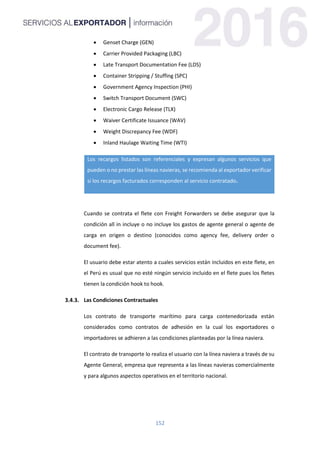 152
 Genset Charge (GEN)
 Carrier Provided Packaging (LBC)
 Late Transport Documentation Fee (LDS)
 Container Stripping / Stuffing (SPC)
 Government Agency Inspection (PHI)
 Switch Transport Document (SWC)
 Electronic Cargo Release (TLX)
 Waiver Certificate Issuance (WAV)
 Weight Discrepancy Fee (WDF)
 Inland Haulage Waiting Time (WTI)
Los recargos listados son referenciales y expresan algunos servicios que
pueden o no prestar las líneas navieras, se recomienda al exportador verificar
si los recargos facturados corresponden al servicio contratado.
Cuando se contrata el flete con Freight Forwarders se debe asegurar que la
condición all in incluye o no incluye los gastos de agente general o agente de
carga en origen o destino (conocidos como agency fee, delivery order o
document fee).
El usuario debe estar atento a cuales servicios están incluidos en este flete, en
el Perú es usual que no esté ningún servicio incluido en el flete pues los fletes
tienen la condición hook to hook.
Las Condiciones Contractuales
Los contrato de transporte marítimo para carga contenedorizada están
considerados como contratos de adhesión en la cual los exportadores o
importadores se adhieren a las condiciones planteadas por la línea naviera.
El contrato de transporte lo realiza el usuario con la línea naviera a través de su
Agente General, empresa que representa a las líneas navieras comercialmente
y para algunos aspectos operativos en el territorio nacional.
 