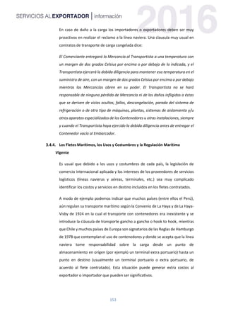 153
En caso de daño a la carga los importadores o exportadores deben ser muy
proactivos en realizar el reclamo a la línea naviera. Una clausula muy usual en
contratos de transporte de carga congelada dice:
El Comerciante entregará la Mercancía al Transportista a una temperatura con
un margen de dos grados Celsius por encima o por debajo de la indicada, y el
Transportista ejercerá la debida diligencia para mantener esa temperatura en el
suministro de aire, con un margen de dos grados Celsius por encima o por debajo
mientras las Mercancías obren en su poder. El Transportista no se hará
responsable de ninguna pérdida de Mercancía ni de los daños infligidos a éstas
que se deriven de vicios ocultos, fallos, descongelación, parada del sistema de
refrigeración o de otro tipo de máquinas, plantas, sistemas de aislamiento y/u
otros aparatos especializados de los Contenedores u otras instalaciones, siempre
y cuando el Transportista haya ejercido la debida diligencia antes de entregar el
Contenedor vacío al Embarcador.
Los Fletes Marítimos, los Usos y Costumbres y la Regulación Marítima
Vigente
Es usual que debido a los usos y costumbres de cada país, la legislación de
comercio internacional aplicada y los intereses de los proveedores de servicios
logísticos (líneas navieras y aéreas, terminales, etc.) sea muy complicado
identificar los costos y servicios en destino incluidos en los fletes contratados.
A modo de ejemplo podemos indicar que muchos países (entre ellos el Perú),
aún regulan su transporte marítimo según la Convenio de La Haya y de La Haya-
Visby de 1924 en la cual el transporte con contenedores era inexistente y se
introduce la cláusula de transporte gancho a gancho o hook to hook, mientras
que Chile y muchos países de Europa son signatarios de las Reglas de Hamburgo
de 1978 que contemplan el uso de contenedores y donde se acepta que la línea
naviera tome responsabilidad sobre la carga desde un punto de
almacenamiento en origen (por ejemplo un terminal extra portuario) hasta un
punto en destino (usualmente un terminal portuario o extra portuario, de
acuerdo al flete contratado). Esta situación puede generar extra costos al
exportador o importador que pueden ser significativos.
 